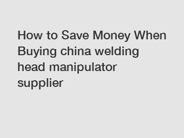 How to Save Money When Buying china welding head manipulator supplier