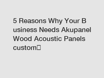 5 Reasons Why Your Business Needs Akupanel Wood Acoustic Panels custom？