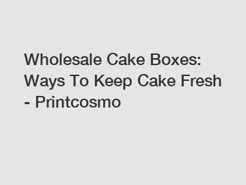 Wholesale Cake Boxes: Ways To Keep Cake Fresh - Printcosmo