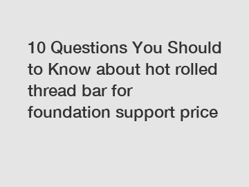 10 Questions You Should to Know about hot rolled thread bar for foundation support price