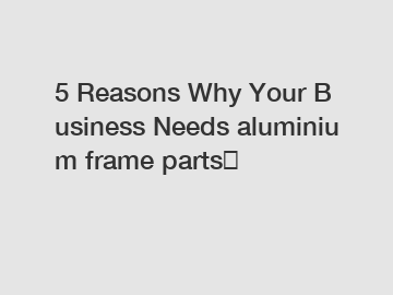 5 Reasons Why Your Business Needs aluminium frame parts？