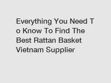 Everything You Need To Know To Find The Best Rattan Basket Vietnam Supplier