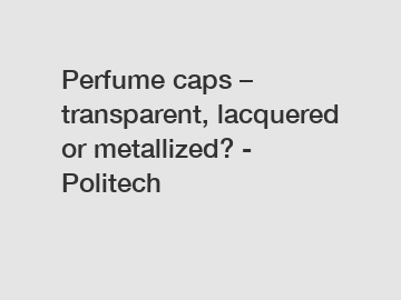 Perfume caps – transparent, lacquered or metallized? - Politech