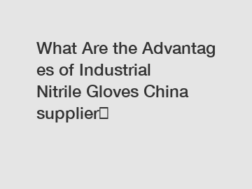 What Are the Advantages of Industrial Nitrile Gloves China supplier？