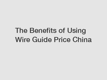 The Benefits of Using Wire Guide Price China