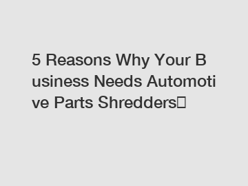 5&nbsp;Reasons&nbsp;Why&nbsp;Your&nbsp;Business&nbsp;Needs&nbsp;Automotive Parts Shredders？