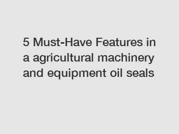 5 Must-Have Features in a agricultural machinery and equipment oil seals 5 Must-Have Features in a agricultural machinery and equipment oil seals