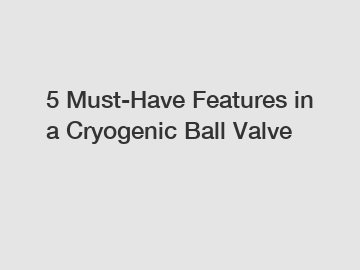 5 Must-Have Features in a Cryogenic Ball Valve