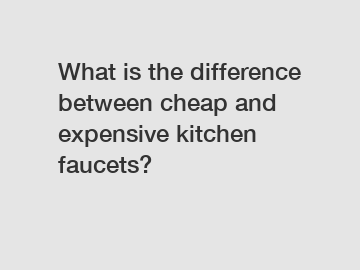 What is the difference between cheap and expensive kitchen faucets?