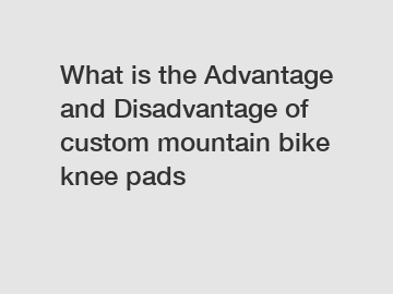 What is the Advantage and Disadvantage of  custom mountain bike knee pads