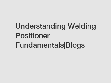 Understanding Welding Positioner Fundamentals|Blogs