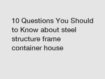 10 Questions You Should to Know about steel structure frame container house