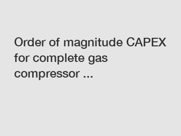 Order of magnitude CAPEX for complete gas compressor ... Order of magnitude CAPEX for complete gas compressor ...