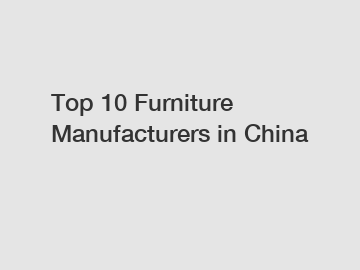 Top 10 Furniture Manufacturers in China