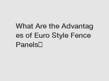 What&nbsp;Are&nbsp;the&nbsp;Advantages&nbsp;of Euro Style Fence Panels？