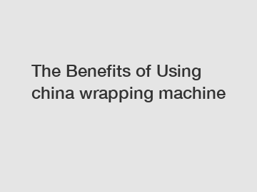 The Benefits of Using china wrapping machine