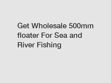 Get Wholesale 500mm floater For Sea and River Fishing