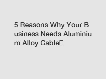 5&nbsp;Reasons&nbsp;Why&nbsp;Your&nbsp;Business&nbsp;Needs&nbsp;Aluminium Alloy Cable？