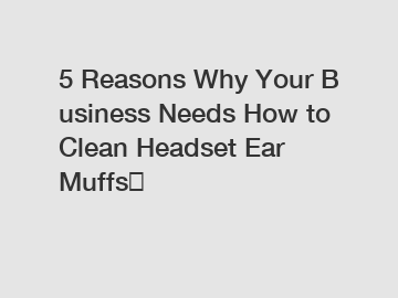 5 Reasons Why Your Business Needs How to Clean Headset Ear Muffs？