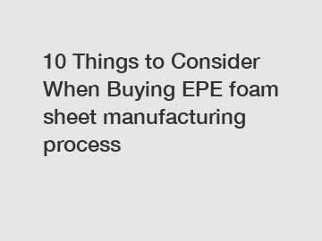 10 Things to Consider When Buying EPE foam sheet manufacturing process