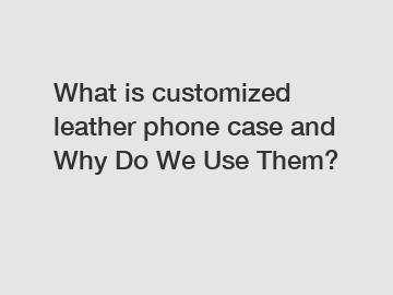 What is customized leather phone case and Why Do We Use Them?