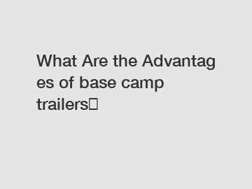 What Are the Advantages of base camp trailers？