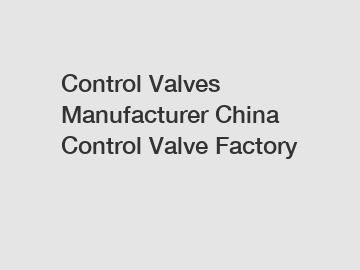 Control Valves Manufacturer China Control Valve Factory