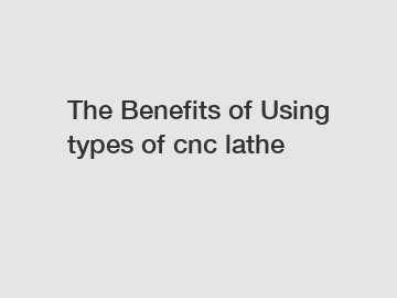 The Benefits of Using types of cnc lathe