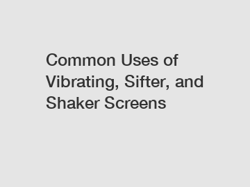 Common Uses of Vibrating, Sifter, and Shaker Screens