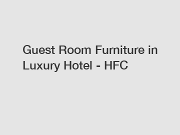 Guest Room Furniture in Luxury Hotel - HFC