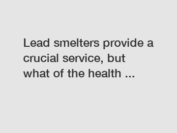 Lead smelters provide a crucial service, but what of the health ...