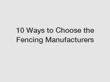 10 Ways to Choose the Fencing Manufacturers