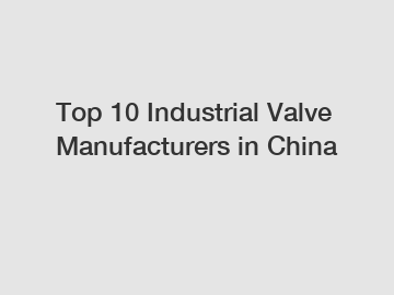 Top 10 Industrial Valve Manufacturers in China