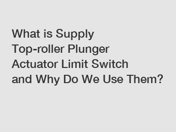 What is Supply Top-roller Plunger Actuator Limit Switch and Why Do We Use Them?