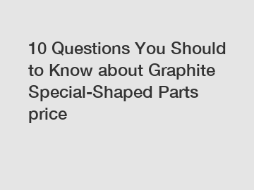 10 Questions You Should to Know about Graphite Special-Shaped Parts price