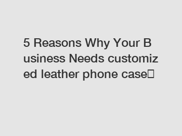 5 Reasons Why Your Business Needs customized leather phone case？