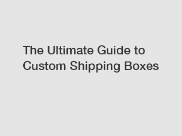 The Ultimate Guide to Custom Shipping Boxes