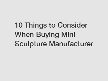 10 Things to Consider When Buying Mini Sculpture Manufacturer
