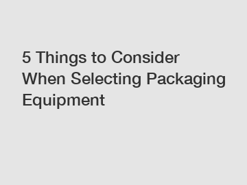 5 Things to Consider When Selecting Packaging Equipment