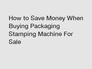 How to Save Money When Buying Packaging Stamping Machine For Sale