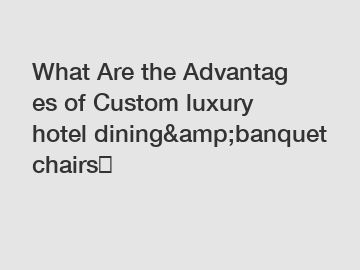 What Are the Advantages of Custom luxury hotel dining&amp;banquet chairs？