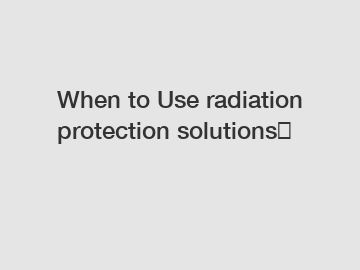 When to Use radiation protection solutions？