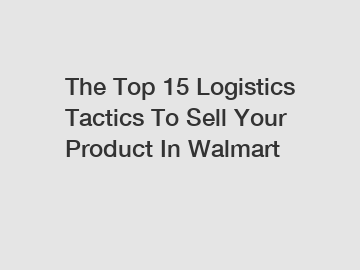 The Top 15 Logistics Tactics To Sell Your Product In Walmart