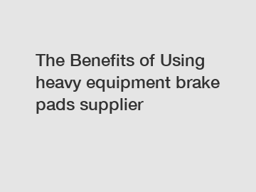The Benefits of Using heavy equipment brake pads supplier