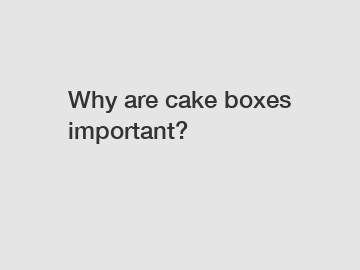 Why are cake boxes important?