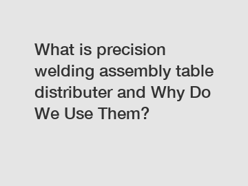 What is precision welding assembly table distributer and Why Do We Use Them?