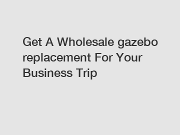Get A Wholesale gazebo replacement For Your Business Trip
