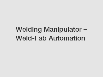 Welding Manipulator – Weld-Fab Automation