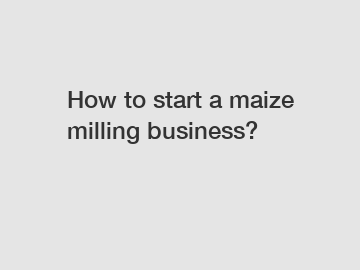 How to start a maize milling business?