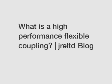 What is a high performance flexible coupling? | jreltd Blog